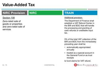 TRAIN
NIRC Provision
Value-Added Tax
Additional provision:
The Department of Finance shall
establish a VAT Refund Center in
the BIR and BOC that will handle
the processing and granting of
cash refunds or creditable input
tax.
5% of the total VAT collection of the
BIR and BOC from the immediately
preceding year shall be
• automatically appropriated
annually
• treated as a special account in
the General Fund or as trust
receipts
to fund claims for VAT refund.
CONFIDENTIAL
SL - 70
NIRC
Section 108
Zero-rated sale of
goods or properties
and zero-rated sale of
services
 