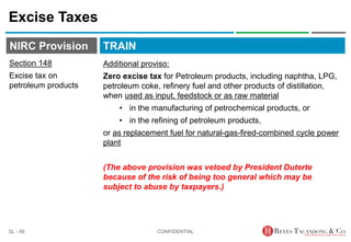 TRAIN
NIRC Provision
Excise Taxes
CONFIDENTIAL
SL - 89
Section 148
Excise tax on
petroleum products
Additional proviso:
Zero excise tax for Petroleum products, including naphtha, LPG,
petroleum coke, refinery fuel and other products of distillation,
when used as input, feedstock or as raw material
• in the manufacturing of petrochemical products, or
• in the refining of petroleum products,
or as replacement fuel for natural-gas-fired-combined cycle power
plant
(The above provision was vetoed by President Duterte
because of the risk of being too general which may be
subject to abuse by taxpayers.)
 
