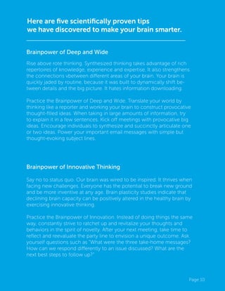 Page 10
Here are five scientifically proven tips
we have discovered to make your brain smarter.
Brainpower of Innovative Thinking
Say no to status quo. Our brain was wired to be inspired. It thrives when
facing new challenges. Everyone has the potential to break new ground
and be more inventive at any age. Brain plasticity studies indicate that
declining brain capacity can be positively altered in the healthy brain by
exercising innovative thinking.
Practice the Brainpower of Innovation. Instead of doing things the same
way, constantly strive to ratchet up and revitalize your thoughts and
behaviors in the spirit of novelty. After your next meeting, take time to
reflect and reevaluate the party line to envision a unique outcome. Ask
yourself questions such as “What were the three take-home messages?
How can we respond differently to an issue discussed? What are the
next best steps to follow up?”
Brainpower of Deep and Wide
Rise above rote thinking. Synthesized thinking takes advantage of rich
repertoires of knowledge, experience and expertise. It also strengthens
the connections vbetween different areas of your brain. Your brain is
quickly jaded by routine, because it was built to dynamically shift be-
tween details and the big picture. It hates information downloading.
Practice the Brainpower of Deep and Wide. Translate your world by
thinking like a reporter and working your brain to construct provocative
thought-filled ideas. When taking in large amounts of information, try
to explain it in a few sentences. Kick off meetings with provocative big
ideas. Encourage individuals to synthesize and succinctly articulate one
or two ideas. Power your important email messages with simple but
thought-evoking subject lines.
 