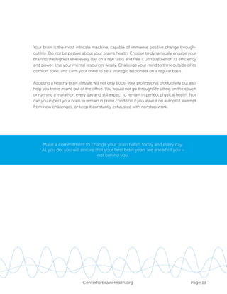 Page 13CenterforBrainHealth.org
Your brain is the most intricate machine, capable of immense positive change through-
out life. Do not be passive about your brain’s health. Choose to dynamically engage your
brain to the highest level every day on a few tasks and free it up to replenish its efficiency
and power. Use your mental resources wisely. Challenge your mind to think outside of its
comfort zone, and calm your mind to be a strategic responder on a regular basis.
Adopting a healthy-brain lifestyle will not only boost your professional productivity but also
help you thrive in and out of the office. You would not go through life sitting on the couch
or running a marathon every day and still expect to remain in perfect physical health. Nor
can you expect your brain to remain in prime condition if you leave it on autopilot, exempt
from new challenges, or keep it constantly exhausted with nonstop work.
Make a commitment to change your brain habits today and every day.
As you do, you will ensure that your best brain years are ahead of you –
not behind you.
 