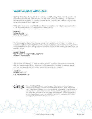Page 14CenterforBrainHealth.org
Work Smarter with Citrix
Working efficiently is the key to working smarter, and fortunately, there are tools to help you
get more done each day, no matter the circumstances. Citrix GoToMeeting, GoToWebinar,
GoToAssist and GoToMyPC connect you to the people, programs and information you need
to get your job done from anywhere.
“Citrix is the Swiss-army knife of software. We go to one place and everything snaps together.
It’s all designed with face-to-face communication in mind.”
Larry Lark
School Director
National Training, Inc.
“We’ve enjoyed rapid growth in the past several years, and although there are a number of
reasons, GoToMeeting and GoToWebinar have certainly had a substantive impact. They connect
our dispersed organization, bring us closer to clients, accelerate the sales cycle and support our
business model.”
Jacques Bazinet
Vice President of Corporate Development
InsideOut Development
“We’ve used GoToMeeting for more than four years for customer presentations, collabora-
tion and individualized training. It gets us connected with the customer in real time, which
shortens our sales cycle and improves qualification and decision making.”
Jack Elder
Founder and CEO
I/DC Technologies LLC
Citrix (NASDAQ:CTXS) is the cloud company that enables mobile workstyles-
empowering people to work and collaborate from anywhere, easily and securely.
With market-leading solutions for mobility, desktop virtualization, cloud networking,
cloud platforms, collaboration and data sharing, Citrix helps organizations achieve
the speed and agility necessary to succeed in a mobile and dynamic world. Citrix
products are in use at more than 260,000 organizations and by over 100 million
users globally. Learn more at www.citrix.com.
 