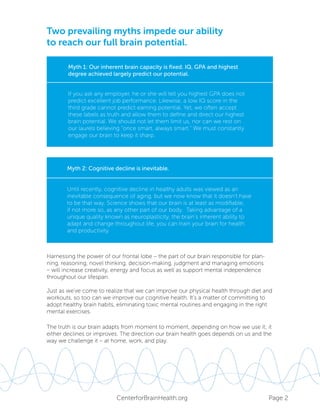 Page 2CenterforBrainHealth.org
Myth 1: Our inherent brain capacity is fixed. IQ, GPA and highest
degree achieved largely predict our potential.
If you ask any employer, he or she will tell you highest GPA does not
predict excellent job performance. Likewise, a low IQ score in the
third grade cannot predict earning potential. Yet, we often accept
these labels as truth and allow them to define and direct our highest
brain potential. We should not let them limit us, nor can we rest on
our laurels believing “once smart, always smart.” We must constantly
engage our brain to keep it sharp.
Until recently, cognitive decline in healthy adults was viewed as an
inevitable consequence of aging, but we now know that it doesn’t have
to be that way. Science shows that our brain is at least as modifiable,
if not more so, as any other part of our body. Taking advantage of a
unique quality known as neuroplasticity, the brain’s inherent ability to
adapt and change throughout life, you can train your brain for health
and productivity.
Myth 2: Cognitive decline is inevitable.
The truth is our brain adapts from moment to moment, depending on how we use it; it
either declines or improves. The direction our brain health goes depends on us and the
way we challenge it – at home, work, and play.
Harnessing the power of our frontal lobe – the part of our brain responsible for plan-
ning, reasoning, novel thinking, decision-making, judgment and managing emotions
– will increase creativity, energy and focus as well as support mental independence
throughout our lifespan.
Just as we’ve come to realize that we can improve our physical health through diet and
workouts, so too can we improve our cognitive health. It’s a matter of committing to
adopt healthy brain habits, eliminating toxic mental routines and engaging in the right
mental exercises.
Two prevailing myths impede our ability
to reach our full brain potential.
 