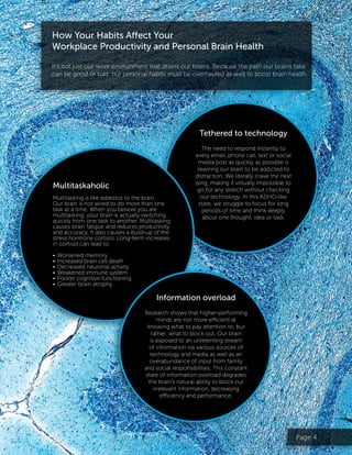 Page 4
Tethered to technology
The need to respond instantly to
every email, phone call, text or social
media post as quickly as possible is
rewiring our brain to be addicted to
distraction. We literally crave the next
ping, making it virtually impossible to
go for any stretch without checking
our technology. In this ADHD-like
state, we struggle to focus for long
periods of time and think deeply
about one thought, idea or task.
How Your Habits Affect Your
Workplace Productivity and Personal Brain Health
It’s not just our work environment that drains our brains. Because the path our brains take
can be good or bad, our personal habits must be overhauled as well to boost brain health.
Multitaskaholic
Multitasking is like asbestos to the brain.
Our brain is not wired to do more than one
task at a time. When you believe you are
multitasking, your brain is actually switching
quickly from one task to another. Multitasking
causes brain fatigue and reduces productivity
and accuracy. It also causes a build-up of the
stress hormone cortisol. Long-term increases
in cortisol can lead to:
•	Worsened memory
•	Increased brain cell death
•	Decreased neuronal activity
•	Weakened immune system
•	Poorer cognitive functioning
•	Greater brain atrophy
Information overload
Research shows that higher-performing
minds are not more efficient at
knowing what to pay attention to, but
rather, what to block out. Our brain
is exposed to an unrelenting stream
of information via various sources of
technology and media as well as an
overabundance of input from family
and social responsibilities. This constant
state of information overload degrades
the brain’s natural ability to block out
irrelevant information, decreasing
efficiency and performance.
 