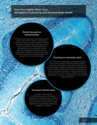 Page 5
Cruising on automatic pilot
Life moves fast, and we often compensate by falling
into routines, sticking to the path of least resistance
and letting our thoughts, conversations and activities
become stagnant. Rote memorization and regurgitation
of information at the lowest level fails to challenge our
brain to do what it loves best: innovate. Allowing your
brain to function at this low level weakens the cerebral
connections. Your brain is changing, but in an unwanted
negative direction.
Constant mental work
Just like unrelenting and
constant physical exercise causes
overexertion and bodily injury, constant
mental work is harmful to the brain. Not
giving the brain the downtime it needs
depletes its overall health, productivity
and ability to innovate.
Overly focused on
memorization
A brain too occupied with remembering every
detail, name, date or statistic is less likely to
work efficiently. Focusing on a perfect memory
depletes limited brain resources better used
for functions that promote independence
throughout life, such as problem-solving,
decision-making and critical reasoning. In
some ways, “forgetting” is good, and if you’re
worried, write down critical information that
you want to and should remember.
How Your Habits Affect Your
Workplace Productivity and Personal Brain Health
 
