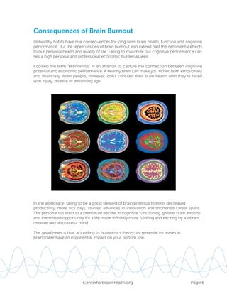 Page 6CenterforBrainHealth.org
Unhealthy habits have dire consequences for long-term brain health, function and cognitive
performance. But the repercussions of brain burnout also extend past the detrimental effects
to our personal health and quality of life. Failing to maximize our cognitive performance car-
ries a high personal and professional economic burden as well.
I coined the term “brainomics” in an attempt to capture the connection between cognitive
potential and economic performance. A healthy brain can make you richer, both emotionally
and financially. Most people, however, don’t consider their brain health until they’re faced
with injury, disease or advancing age.
In the workplace, failing to be a good steward of brain potential foretells decreased
productivity, more sick days, stunted advances in innovation and shortened career spans.
The personal toll leads to a premature decline in cognitive functioning, greater brain atrophy
and the missed opportunity for a life made infinitely more fulfilling and exciting by a vibrant,
creative and resourceful mind.
The good news is that, according to brainomics theory, incremental increases in
brainpower have an exponential impact on your bottom line.
Consequences of Brain Burnout
 