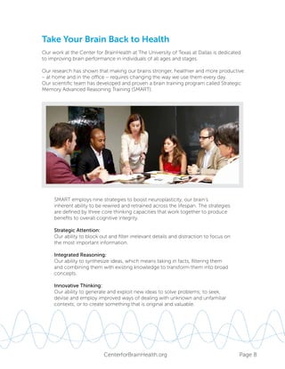 Page 8CenterforBrainHealth.org
Take Your Brain Back to Health
Our work at the Center for BrainHealth at The University of Texas at Dallas is dedicated
to improving brain performance in individuals of all ages and stages.
Our research has shown that making our brains stronger, healthier and more productive
– at home and in the office – requires changing the way we use them every day.
Our scientific team has developed and proven a brain training program called Strategic
Memory Advanced Reasoning Training (SMART).
SMART employs nine strategies to boost neuroplasticity, our brain’s
inherent ability to be rewired and retrained across the lifespan. The strategies
are defined by three core thinking capacities that work together to produce
benefits to overall cognitive integrity.
Strategic Attention:
Our ability to block out and filter irrelevant details and distraction to focus on
the most important information.
Integrated Reasoning:
Our ability to synthesize ideas, which means taking in facts, filtering them
and combining them with existing knowledge to transform them into broad
concepts.
Innovative Thinking:
Our ability to generate and exploit new ideas to solve problems; to seek,
devise and employ improved ways of dealing with unknown and unfamiliar
contexts; or to create something that is original and valuable.
 