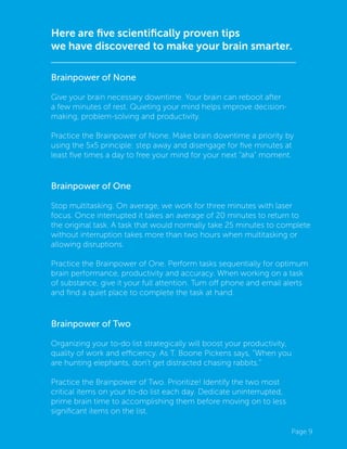 Page 9
Here are five scientifically proven tips
we have discovered to make your brain smarter.
Brainpower of None
Give your brain necessary downtime. Your brain can reboot after
a few minutes of rest. Quieting your mind helps improve decision-
making, problem-solving and productivity.
Practice the Brainpower of None. Make brain downtime a priority by
using the 5x5 principle: step away and disengage for five minutes at
least five times a day to free your mind for your next “aha” moment.
Brainpower of One
Stop multitasking. On average, we work for three minutes with laser
focus. Once interrupted it takes an average of 20 minutes to return to
the original task. A task that would normally take 25 minutes to complete
without interruption takes more than two hours when multitasking or
allowing disruptions.
Practice the Brainpower of One. Perform tasks sequentially for optimum
brain performance, productivity and accuracy. When working on a task
of substance, give it your full attention. Turn off phone and email alerts
and find a quiet place to complete the task at hand.
Brainpower of Two
Organizing your to-do list strategically will boost your productivity,
quality of work and efficiency. As T. Boone Pickens says, “When you
are hunting elephants, don’t get distracted chasing rabbits.”
Practice the Brainpower of Two. Prioritize! Identify the two most
critical items on your to-do list each day. Dedicate uninterrupted,
prime brain time to accomplishing them before moving on to less
significant items on the list.
 