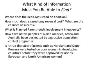 What Kind of Information
Must You Be Able to Find?
Where does the Red Cross stand on abortion?
How much does a vasectomy reversal cost? What are the
chances of success?
What is Planned Parenthood’s involvement in eugenics?
How have native peoples of North America, Africa and
Australia been decimated by aggressive population
control programs?
Is it true that abortifacients such as Norplant and Depo-
Provera were tested on poor women in developing
countries before they were approved for use by
European and North American women?
 
