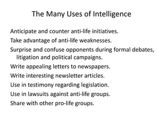Anticipate and counter anti-life initiatives.
Take advantage of anti-life weaknesses.
Surprise and confuse opponents during formal debates,
litigation and political campaigns.
Write appealing letters to newspapers.
Write interesting newsletter articles.
Use in testimony regarding legislation.
Use in lawsuits against anti-life groups.
Share with other pro-life groups.
The Many Uses of Intelligence
 