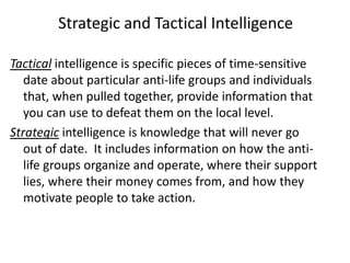 Strategic and Tactical Intelligence
Tactical intelligence is specific pieces of time-sensitive
date about particular anti-life groups and individuals
that, when pulled together, provide information that
you can use to defeat them on the local level.
Strategic intelligence is knowledge that will never go
out of date. It includes information on how the anti-
life groups organize and operate, where their support
lies, where their money comes from, and how they
motivate people to take action.
 