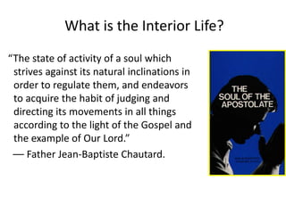 What is the Interior Life?
“The state of activity of a soul which
strives against its natural inclinations in
order to regulate them, and endeavors
to acquire the habit of judging and
directing its movements in all things
according to the light of the Gospel and
the example of Our Lord.”
–– Father Jean-Baptiste Chautard.
 