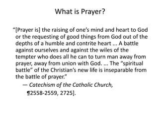 What is Prayer?
“[Prayer is] the raising of one’s mind and heart to God
or the requesting of good things from God out of the
depths of a humble and contrite heart ... A battle
against ourselves and against the wiles of the
tempter who does all he can to turn man away from
prayer, away from union with God. ... The “spiritual
battle” of the Christian’s new life is inseparable from
the battle of prayer.”
— Catechism of the Catholic Church,
¶2558-2559, 2725].
 