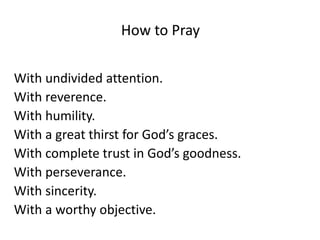How to Pray
With undivided attention.
With reverence.
With humility.
With a great thirst for God’s graces.
With complete trust in God’s goodness.
With perseverance.
With sincerity.
With a worthy objective.
 