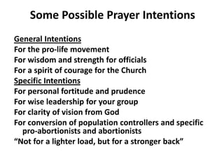 Some Possible Prayer Intentions
General Intentions
For the pro-life movement
For wisdom and strength for officials
For a spirit of courage for the Church
Specific Intentions
For personal fortitude and prudence
For wise leadership for your group
For clarity of vision from God
For conversion of population controllers and specific
pro-abortionists and abortionists
“Not for a lighter load, but for a stronger back”
 