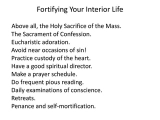 Fortifying Your Interior Life
Above all, the Holy Sacrifice of the Mass.
The Sacrament of Confession.
Eucharistic adoration.
Avoid near occasions of sin!
Practice custody of the heart.
Have a good spiritual director.
Make a prayer schedule.
Do frequent pious reading.
Daily examinations of conscience.
Retreats.
Penance and self-mortification.
 