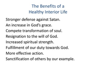 The Benefits of a
Healthy Interior Life
Stronger defense against Satan.
An increase in God’s grace.
Compete transformation of soul.
Resignation to the will of God.
Increased spiritual strength.
Fulfillment of our duty towards God.
More effective action.
Sanctification of others by our example.
 