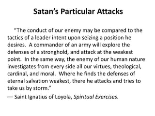 Satan’s Particular Attacks
“The conduct of our enemy may be compared to the
tactics of a leader intent upon seizing a position he
desires. A commander of an army will explore the
defenses of a stronghold, and attack at the weakest
point. In the same way, the enemy of our human nature
investigates from every side all our virtues, theological,
cardinal, and moral. Where he finds the defenses of
eternal salvation weakest, there he attacks and tries to
take us by storm.”
–– Saint Ignatius of Loyola, Spiritual Exercises.
 