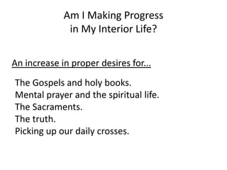 Am I Making Progress
in My Interior Life?
An increase in proper desires for...
The Gospels and holy books.
Mental prayer and the spiritual life.
The Sacraments.
The truth.
Picking up our daily crosses.
 