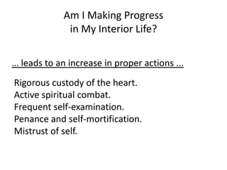 Rigorous custody of the heart.
Active spiritual combat.
Frequent self-examination.
Penance and self-mortification.
Mistrust of self.
Am I Making Progress
in My Interior Life?
… leads to an increase in proper actions ...
 