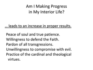 Peace of soul and true patience.
Willingness to defend the Faith.
Pardon of all transgressions.
Unwillingness to compromise with evil.
Practice of the cardinal and theological
virtues.
Am I Making Progress
in My Interior Life?
… leads to an increase in proper results.
 