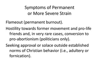 Symptoms of Permanent
or More Severe Strain
Flameout (permanent burnout).
Hostility towards former movement and pro-life
friends and, in very rare cases, conversion to
pro-abortionism (politicians only).
Seeking approval or solace outside established
norms of Christian behavior (i.e., adultery or
fornication).
 