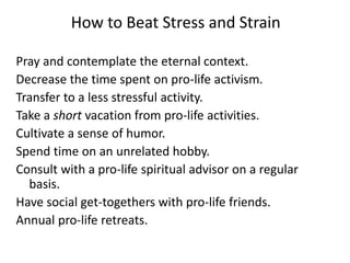 How to Beat Stress and Strain
Pray and contemplate the eternal context.
Decrease the time spent on pro-life activism.
Transfer to a less stressful activity.
Take a short vacation from pro-life activities.
Cultivate a sense of humor.
Spend time on an unrelated hobby.
Consult with a pro-life spiritual advisor on a regular
basis.
Have social get-togethers with pro-life friends.
Annual pro-life retreats.
 