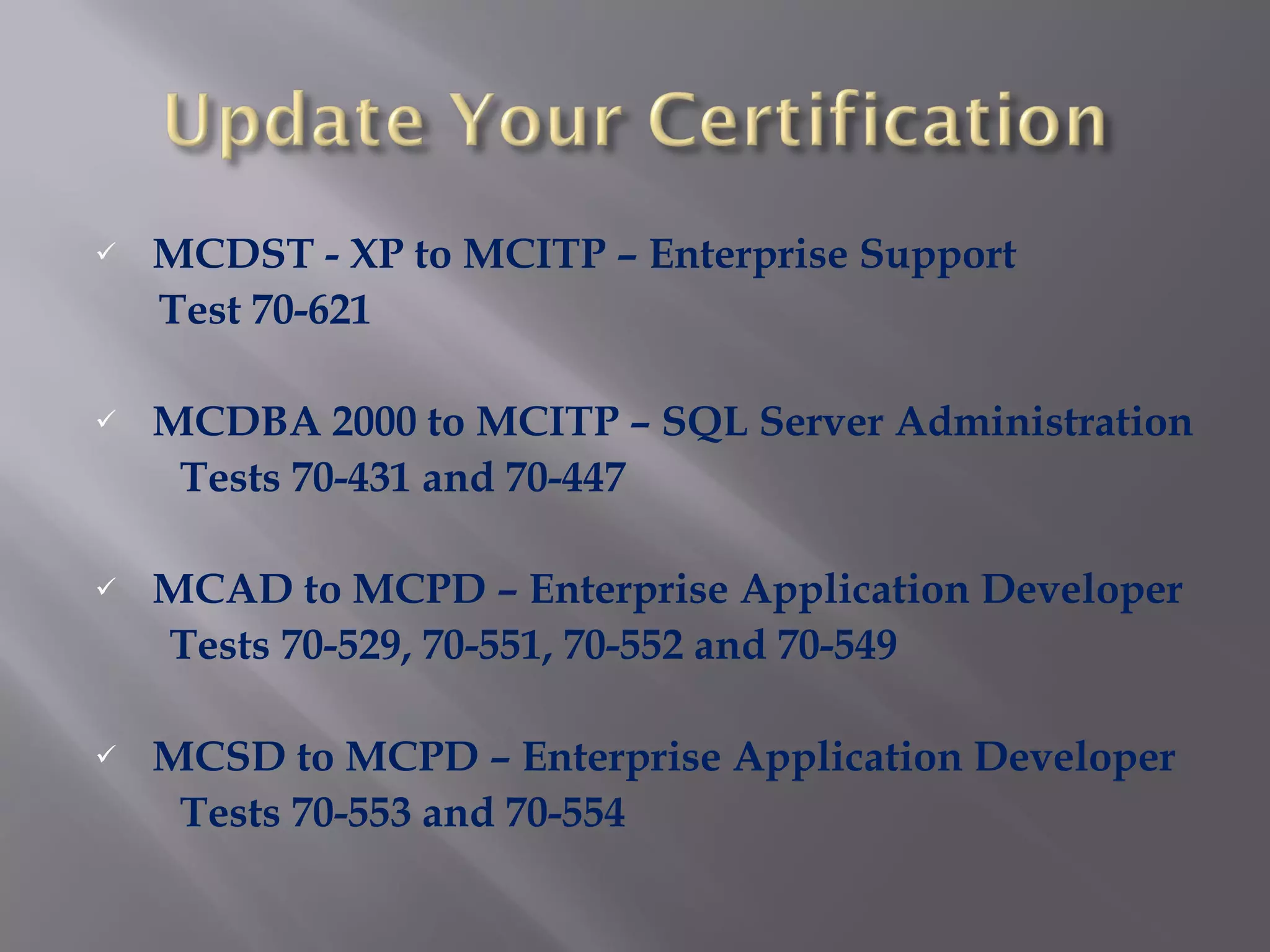 MCDST - XP to MCITP – Enterprise Support Test 70-621 MCDBA 2000 to MCITP – SQL Server Administration Tests 70-431 and 70-447 MCAD to MCPD – Enterprise Application Developer Tests 70-529, 70-551, 70-552 and 70-549 MCSD to MCPD – Enterprise Application Developer Tests 70-553 and 70-554 