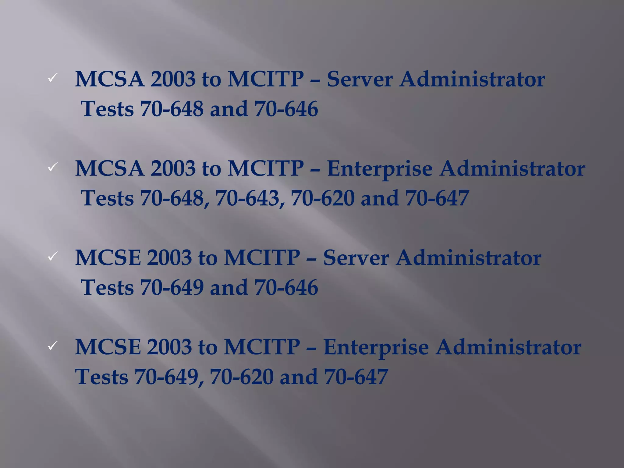 MCSA 2003 to MCITP – Server Administrator Tests 70-648 and 70-646 MCSA 2003 to MCITP – Enterprise Administrator Tests 70-648, 70-643, 70-620 and 70-647 MCSE 2003 to MCITP – Server Administrator Tests 70-649 and 70-646 MCSE 2003 to MCITP – Enterprise Administrator Tests 70-649, 70-620 and 70-647 