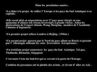 Dans les prochaines années .
•La chine à le projet de rallier l’ Europe et les pays du Sud Asiatiques à sa
capitale.
•Elle serait déjà en négociations avec 17 pays pour élargir en une
quinzaine d’années son réseau ferroviaire à grande vitesse , Selon les
déclarations de l’expert chinois, Wang Mengshu, membre de l’Académie
Chinoise d’Ingénierie.
•Un premier projet reliera Londres à Beijing ( Pékin )
•Un second projet passera par le Nord du pays allant en Russie et passant
par l’ Allemagne utilisant les voies ferroviaires Européennes .
•Un troisième projet connectera les pays du Sud Asiatique Tel que,
Thaïlande, Birmanie, Singapour
C'est toute l'Asie du Sud-Est qui se verrait à la porte de l'Europe.
Combien de personnes ont la phobie des avions , et rêvent d’ aller en Asie .
 