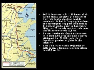 • 86,5% du réseau, soit 1 140 km est situé
sur un niveau sur élevé. 244 ponts sont
traversés dont le plus long pont du
monde de 164 km, le Danyang-Kunshan,
et le second plus long pont du monde de
114 km, un viaduc qui relie Langfang et
Qingxian. 22 tunnels sont traversés pour
une distance totale de 16,1 km.
• La construction du réseau a commencé
le 18 avril 2008, avec une main d’œuvre
atteignant les 130 000 employés et
ingénieurs pendant sa phase la plus
intensive.
• Lors d’un test d’essai le 10 janvier de
cette année, le train a atteint une vitesse
de 487,3 km /h.
 