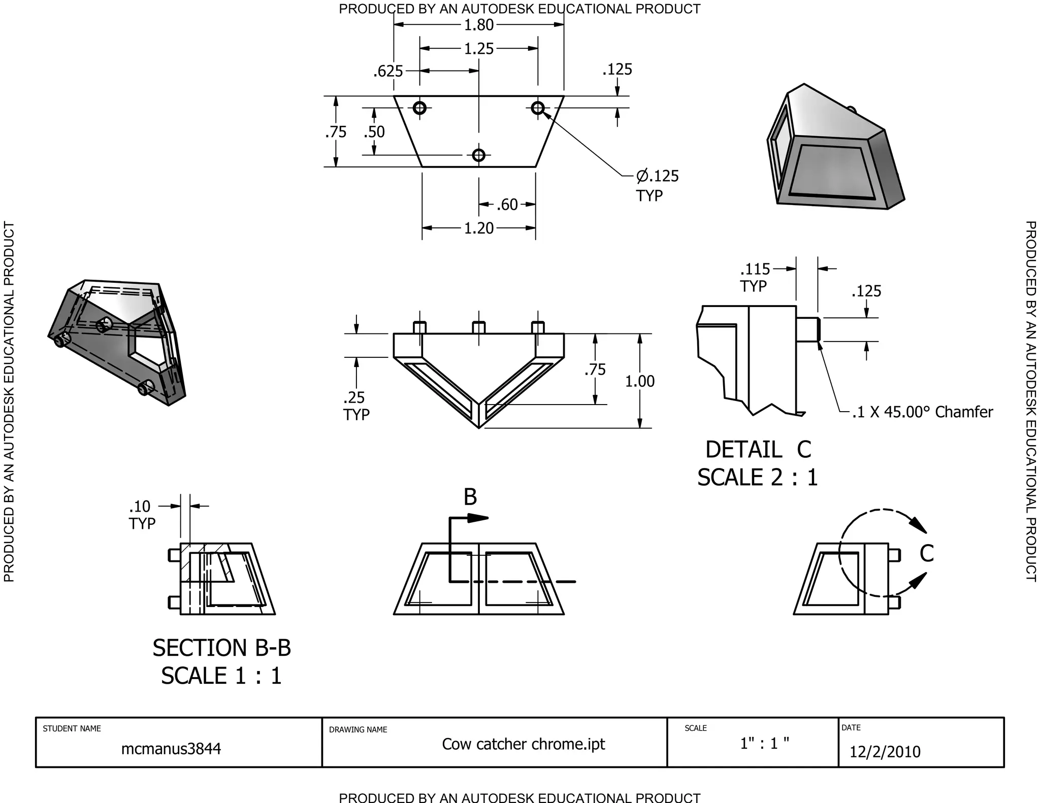 PRODUCED BY AN AUTODESK EDUCATIONAL PRODUCT
                                                                                                 1.80
                                                                                                 1.25
                                                                                        .625                        .125



                                                                               .75    .50

                                                                                                                            .125
                                                                                                                           TYP
                                                                                                        .60




                                                                                                                                                                             PRODUCED BY AN AUTODESK EDUCATIONAL PRODUCT
PRODUCED BY AN AUTODESK EDUCATIONAL PRODUCT




                                                                                                 1.20

                                                                                                                                           .115
                                                                                                                                           TYP          .125




                                                                                                                  .75
                                                                                                                        1.00
                                                                                 .25
                                                                                 TYP                                                                    .1 X 45.00 Chamfer

                                                                                                                                      DETAIL C
                                                                                                                                     SCALE 2 : 1
                                                             .10                                 B
                                                             TYP

                                                                                                                                                                C



                                                                SECTION B-B
                                                                 SCALE 1 : 1

                                              STUDENT NAME                     DRAWING NAME                                        SCALE              DATE


                                                             mcmanus3844                       Cow catcher chrome.ipt                      1" : 1 "
                                                                                                                                                       12/2/2010

                                                                                 PRODUCED BY AN AUTODESK EDUCATIONAL PRODUCT
 