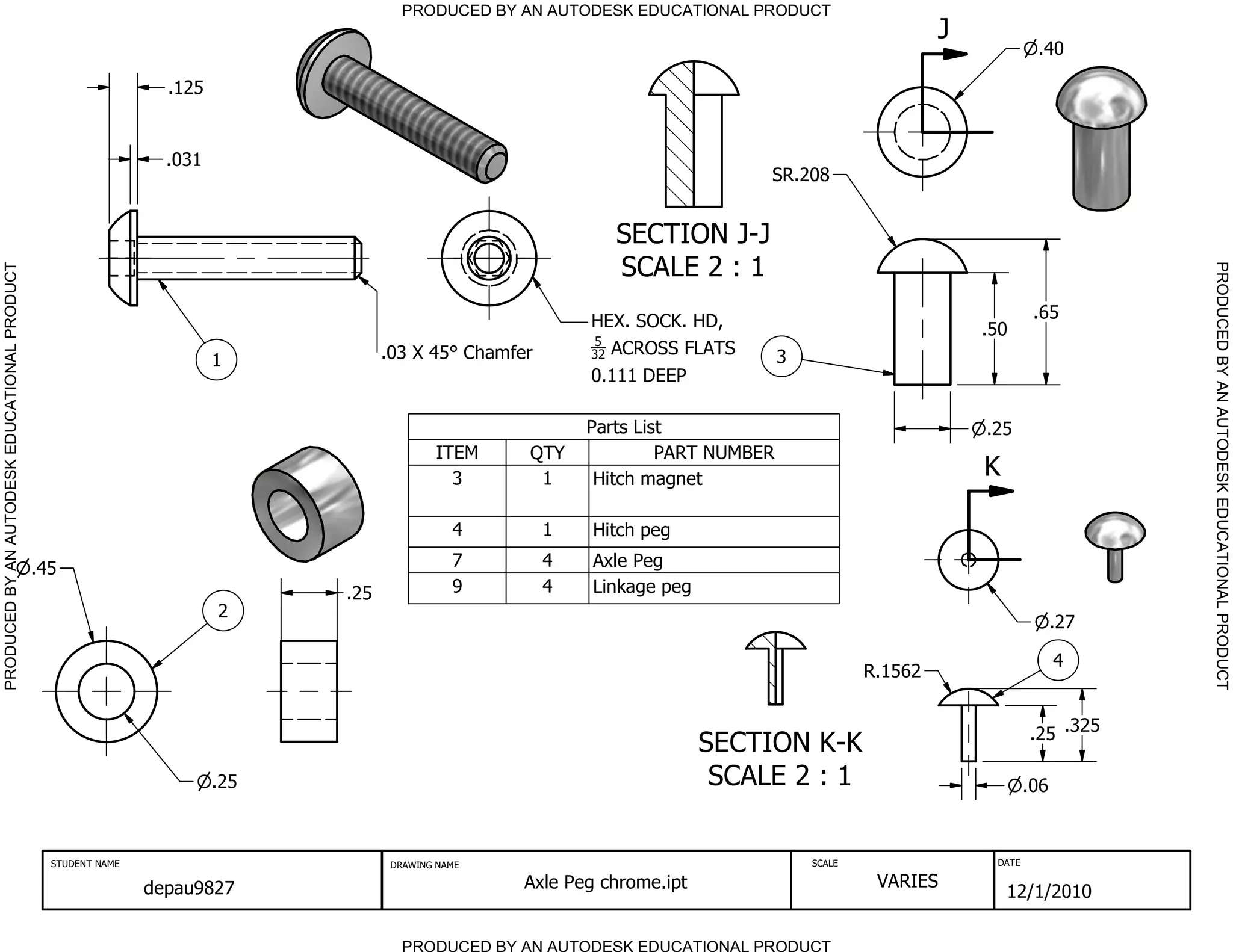 PRODUCED BY AN AUTODESK EDUCATIONAL PRODUCT
                                                                                                                                                       J
                                                                                                                                                                    .40

                                                                 .125


                                                                 .031
                                                                                                                               SR.208


                                                                                                              SECTION J-J
                                                                                                              SCALE 2 : 1




                                                                                                                                                                               PRODUCED BY AN AUTODESK EDUCATIONAL PRODUCT
PRODUCED BY AN AUTODESK EDUCATIONAL PRODUCT




                                                                                                           HEX. SOCK. HD,                                           .65
                                                                                                                                                           .50
                                                                                                           5
                                                                                    .03 X 45 Chamfer       32 ACROSS FLATS        3
                                                                        1
                                                                                                           0.111 DEEP

                                                                                                           Parts List                                      .25
                                                                                            ITEM    QTY             PART NUMBER
                                                                                              3      1      Hitch magnet
                                                                                                                                                           K

                                                                                               4       1    Hitch peg

                                              .45                                              7       4    Axle Peg
                                                                              .25              9       4    Linkage peg
                                                                        2
                                                                                                                                                                         .27

                                                                                                                                                                         4
                                                                                                                                              R.1562


                                                                                                                                                                   .25 .325
                                                                                                                          SECTION K-K
                                                                        .25                                                SCALE 2 : 1                             .06



                                                STUDENT NAME                         DRAWING NAME                                     SCALE                 DATE


                                                               depau9827                            Axle Peg chrome.ipt                        VARIES
                                                                                                                                                               12/1/2010

                                                                                       PRODUCED BY AN AUTODESK EDUCATIONAL PRODUCT
 