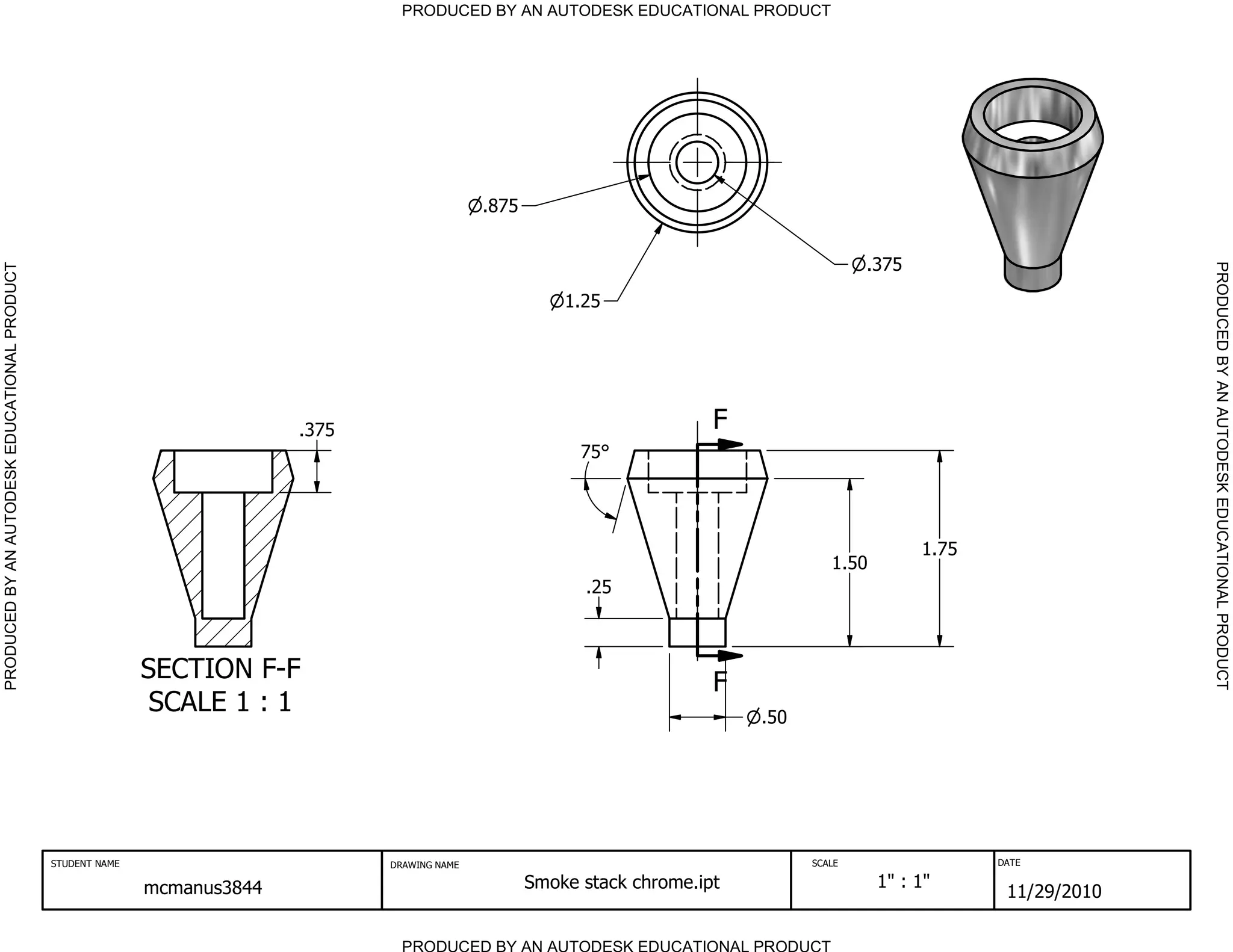 PRODUCED BY AN AUTODESK EDUCATIONAL PRODUCT




                                                                                                 .875


                                                                                                                                               .375




                                                                                                                                                                           PRODUCED BY AN AUTODESK EDUCATIONAL PRODUCT
PRODUCED BY AN AUTODESK EDUCATIONAL PRODUCT




                                                                                                            1.25




                                                                           .375                                              F
                                                                                                              75




                                                                                                                                                      1.75
                                                                                                                                          1.50
                                                                                                              .25



                                                             SECTION F-F                                                     F
                                                              SCALE 1 : 1                                                        .50




                                              STUDENT NAME                        DRAWING NAME                                         SCALE                 DATE


                                                             mcmanus3844                                Smoke stack chrome.ipt                   1" : 1"
                                                                                                                                                              11/29/2010

                                                                                    PRODUCED BY AN AUTODESK EDUCATIONAL PRODUCT
 