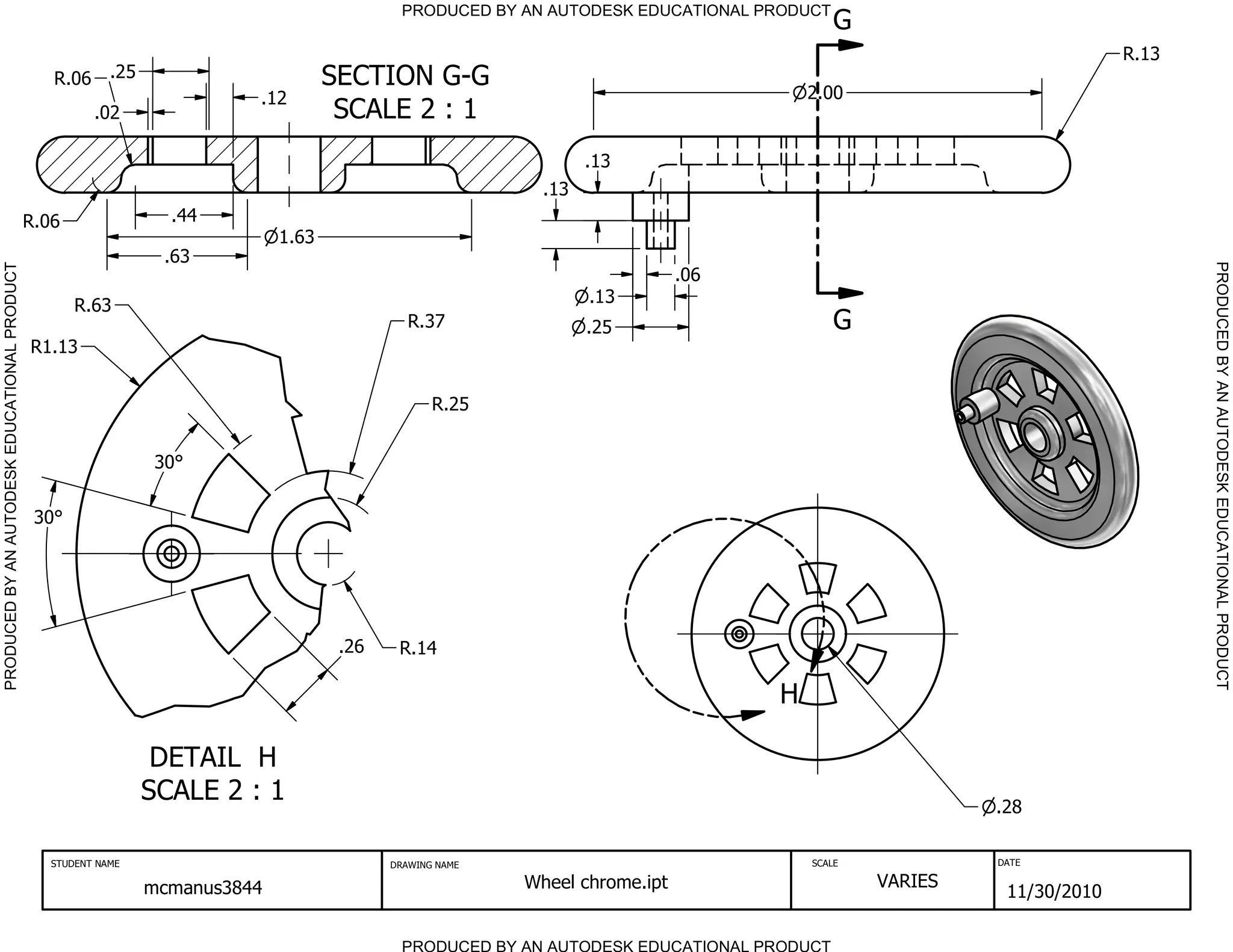 PRODUCED BY AN AUTODESK EDUCATIONAL PRODUCT
                                                                                                                                            G
                                                                                                                                                                       R.13
                                                 R.06 .25                            SECTION G-G
                                                                          .12                                                           2.00
                                                        .02                           SCALE 2 : 1
                                                                                                                   .13
                                                                                                             .13
                                              R.06                .44
                                                                              1.63
                                                                 .63




                                                                                                                                                                              PRODUCED BY AN AUTODESK EDUCATIONAL PRODUCT
PRODUCED BY AN AUTODESK EDUCATIONAL PRODUCT




                                                                                                                              .06
                                                     R.63                                                          .13
                                                                                               R.37                .25                      G
                                              R1.13


                                                                                                   R.25


                                                                 30

                                               30




                                                                                      .26    R.14

                                                                                                                                    H

                                                                 DETAIL H
                                                                SCALE 2 : 1                                                                              .28

                                                 STUDENT NAME                               DRAWING NAME                                SCALE            DATE


                                                                mcmanus3844                                Wheel chrome.ipt                     VARIES
                                                                                                                                                          11/30/2010

                                                                                              PRODUCED BY AN AUTODESK EDUCATIONAL PRODUCT
 