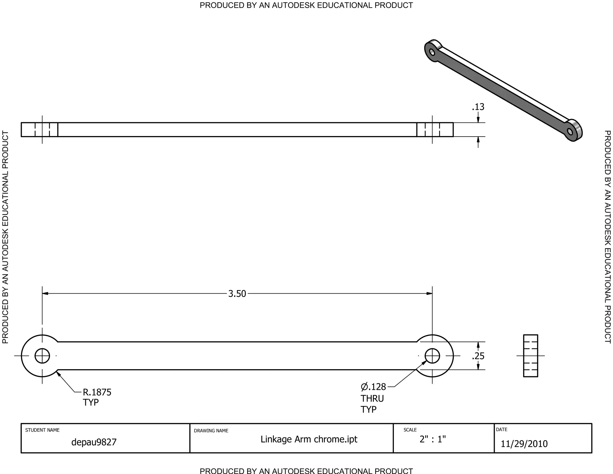 PRODUCED BY AN AUTODESK EDUCATIONAL PRODUCT




                                                                                                                                                  .13




                                                                                                                                                                      PRODUCED BY AN AUTODESK EDUCATIONAL PRODUCT
PRODUCED BY AN AUTODESK EDUCATIONAL PRODUCT




                                                                                        3.50




                                                                                                                                                  .25


                                                                                                                         .128
                                                               R.1875
                                                               TYP                                                      THRU
                                                                                                                        TYP

                                              STUDENT NAME               DRAWING NAME                                           SCALE                   DATE


                                                             depau9827                         Linkage Arm chrome.ipt                   2" : 1"
                                                                                                                                                         11/29/2010

                                                                           PRODUCED BY AN AUTODESK EDUCATIONAL PRODUCT
 