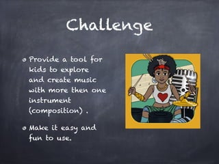 Mission

Provide a tool for
kids to explore
and create music
with more then one
instrument
(composition) .!

Make it easy and
fun to use.
 