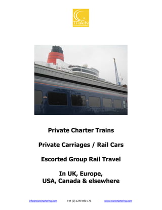 Private Charter Trains

       Private Carriages / Rail Cars

          Escorted Group Rail Travel

                In UK, Europe,
           USA, Canada & elsewhere


info@trainchartering.com   +44 (0) 1249 890 176   www.trainchartering.com
 