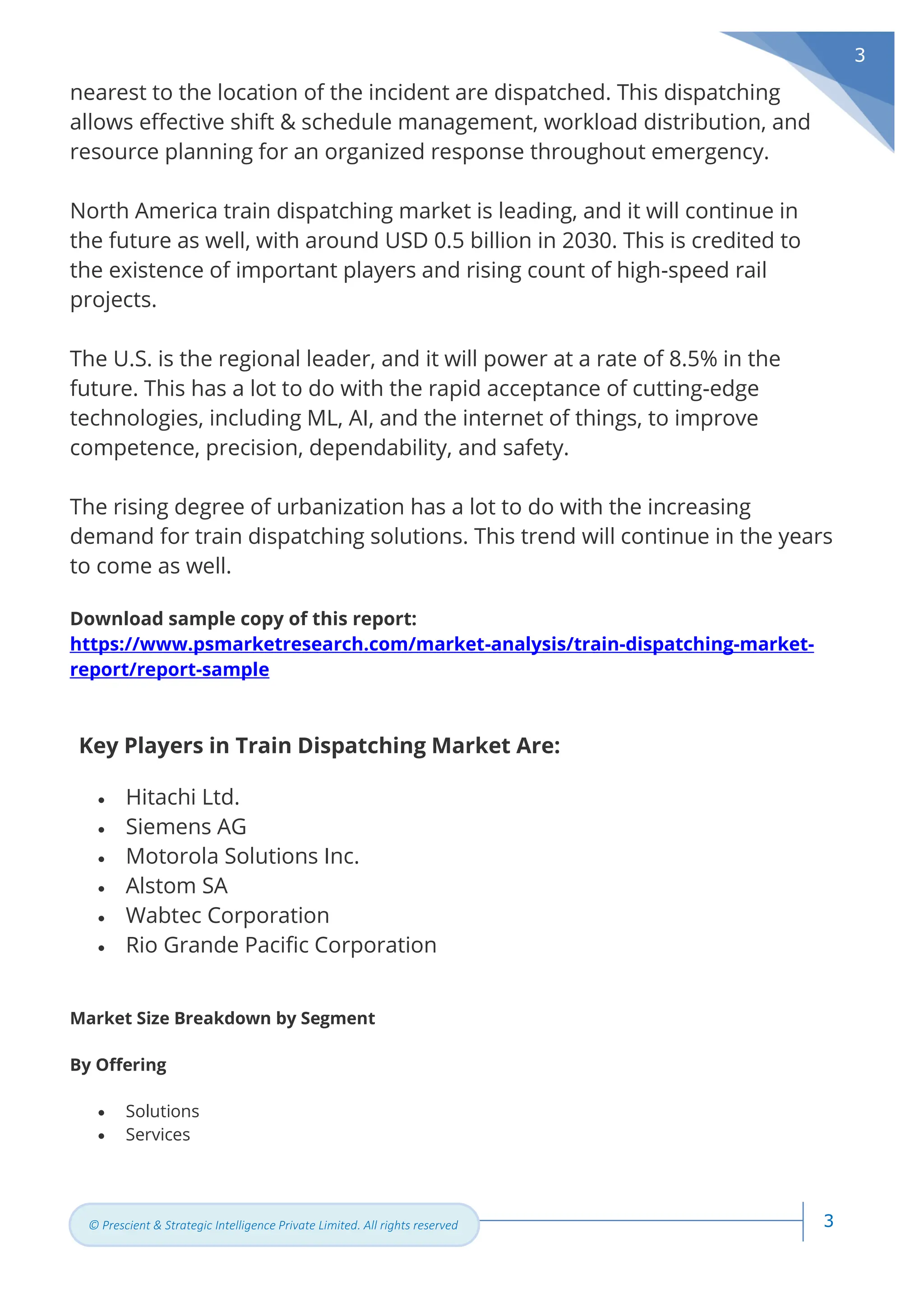 3
© Prescient & Strategic Intelligence Private Limited. All rights reserved
3
nearest to the location of the incident are dispatched. This dispatching
allows effective shift & schedule management, workload distribution, and
resource planning for an organized response throughout emergency.
North America train dispatching market is leading, and it will continue in
the future as well, with around USD 0.5 billion in 2030. This is credited to
the existence of important players and rising count of high-speed rail
projects.
The U.S. is the regional leader, and it will power at a rate of 8.5% in the
future. This has a lot to do with the rapid acceptance of cutting-edge
technologies, including ML, AI, and the internet of things, to improve
competence, precision, dependability, and safety.
The rising degree of urbanization has a lot to do with the increasing
demand for train dispatching solutions. This trend will continue in the years
to come as well.
Download sample copy of this report:
https://www.psmarketresearch.com/market-analysis/train-dispatching-market-
report/report-sample
Key Players in Train Dispatching Market Are:
• Hitachi Ltd.
• Siemens AG
• Motorola Solutions Inc.
• Alstom SA
• Wabtec Corporation
• Rio Grande Pacific Corporation
Market Size Breakdown by Segment
By Offering
• Solutions
• Services
 