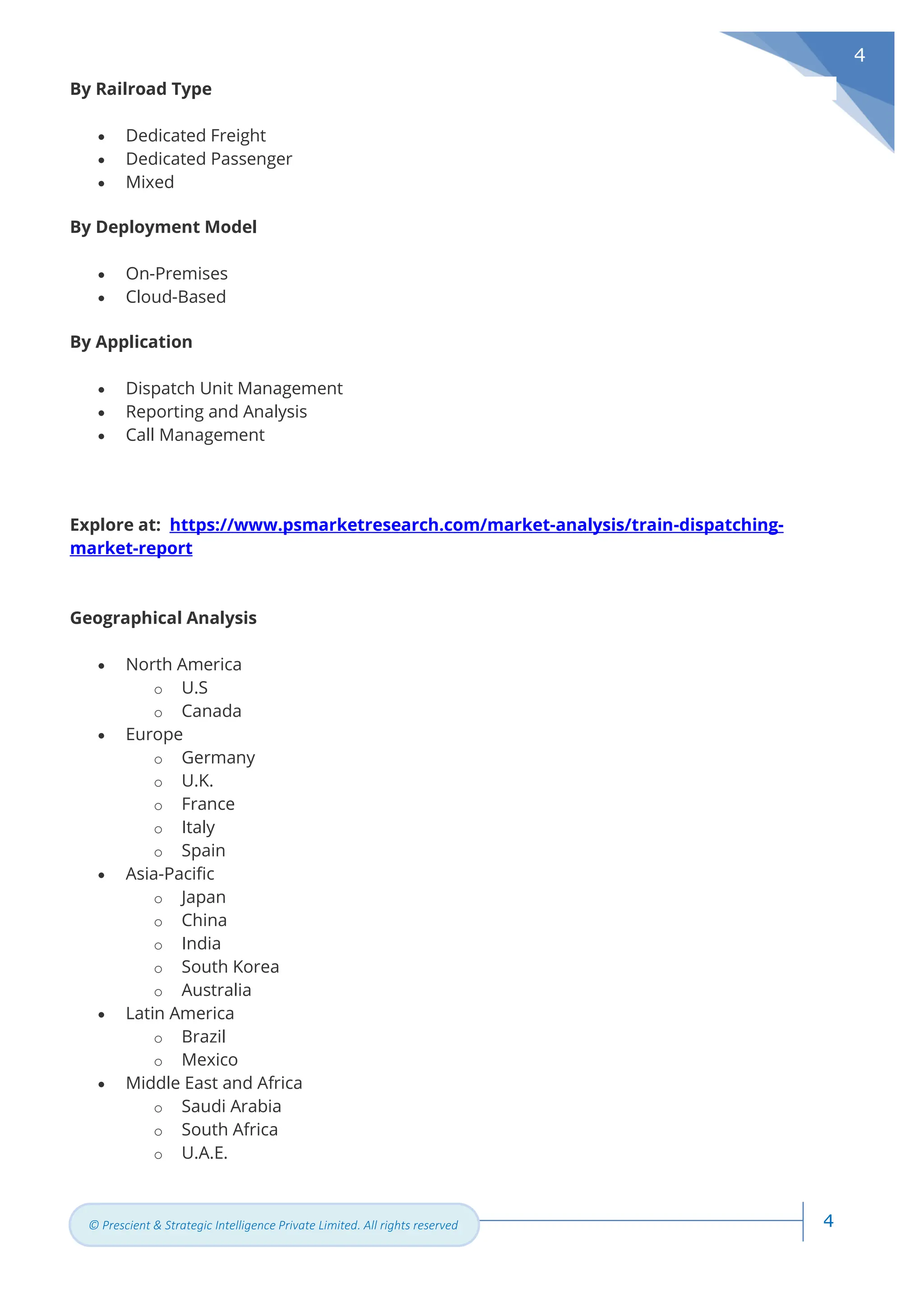4
© Prescient & Strategic Intelligence Private Limited. All rights reserved
4
By Railroad Type
• Dedicated Freight
• Dedicated Passenger
• Mixed
By Deployment Model
• On-Premises
• Cloud-Based
By Application
• Dispatch Unit Management
• Reporting and Analysis
• Call Management
Explore at: https://www.psmarketresearch.com/market-analysis/train-dispatching-
market-report
Geographical Analysis
• North America
o U.S
o Canada
• Europe
o Germany
o U.K.
o France
o Italy
o Spain
• Asia-Pacific
o Japan
o China
o India
o South Korea
o Australia
• Latin America
o Brazil
o Mexico
• Middle East and Africa
o Saudi Arabia
o South Africa
o U.A.E.
 