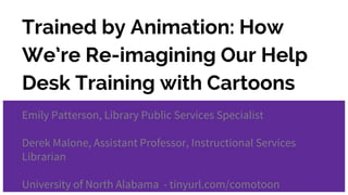 Trained by Animation: How
We’re Re-imagining Our Help
Desk Training with Cartoons
Emily Patterson, Library Public Services Specialist
Derek Malone, Assistant Professor, Instructional Services
Librarian
University of North Alabama - tinyurl.com/comotoon
 
