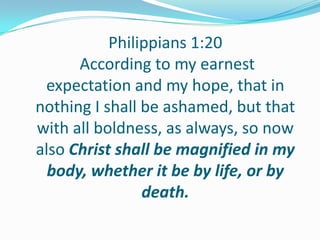 Philippians 1:20
According to my earnest
expectation and my hope, that in
nothing I shall be ashamed, but that
with all boldness, as always, so now
also Christ shall be magnified in my
body, whether it be by life, or by
death.
 