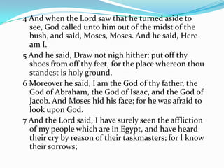 4 And when the Lord saw that he turned aside to
see, God called unto him out of the midst of the
bush, and said, Moses, Moses. And he said, Here
am I.
5 And he said, Draw not nigh hither: put off thy
shoes from off thy feet, for the place whereon thou
standest is holy ground.
6 Moreover he said, I am the God of thy father, the
God of Abraham, the God of Isaac, and the God of
Jacob. And Moses hid his face; for he was afraid to
look upon God.
7 And the Lord said, I have surely seen the affliction
of my people which are in Egypt, and have heard
their cry by reason of their taskmasters; for I know
their sorrows;
 