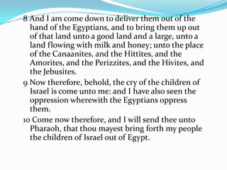 8 And I am come down to deliver them out of the
hand of the Egyptians, and to bring them up out
of that land unto a good land and a large, unto a
land flowing with milk and honey; unto the place
of the Canaanites, and the Hittites, and the
Amorites, and the Perizzites, and the Hivites, and
the Jebusites.
9 Now therefore, behold, the cry of the children of
Israel is come unto me: and I have also seen the
oppression wherewith the Egyptians oppress
them.
10 Come now therefore, and I will send thee unto
Pharaoh, that thou mayest bring forth my people
the children of Israel out of Egypt.
 