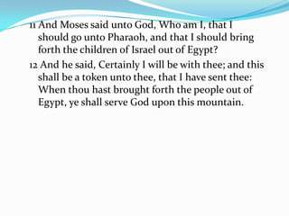 11 And Moses said unto God, Who am I, that I
should go unto Pharaoh, and that I should bring
forth the children of Israel out of Egypt?
12 And he said, Certainly I will be with thee; and this
shall be a token unto thee, that I have sent thee:
When thou hast brought forth the people out of
Egypt, ye shall serve God upon this mountain.
 
