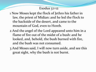 Exodus 3:1-12
1 Now Moses kept the flock of Jethro his father in
law, the priest of Midian: and he led the flock to
the backside of the desert, and came to the
mountain of God, even to Horeb.
2 And the angel of the Lord appeared unto him in a
flame of fire out of the midst of a bush: and he
looked, and, behold, the bush burned with fire,
and the bush was not consumed.
3 And Moses said, I will now turn aside, and see this
great sight, why the bush is not burnt.
 