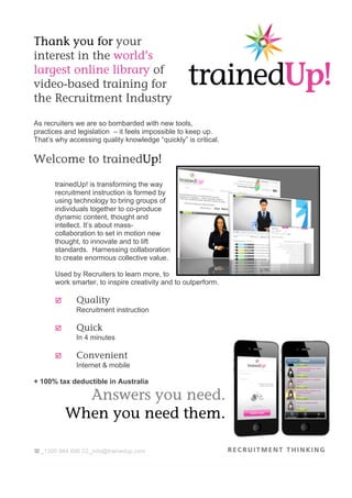 Thank you for your
interest in the world’s
largest online library of
video-based training for
the Recruitment Industry

As recruiters we are so bombarded with new tools,
practices and legislation – it feels impossible to keep up.
That’s why accessing quality knowledge “quickly” is critical.

Welcome to trainedUp!

       trainedUp! is transforming the way
       recruitment instruction is formed by
       using technology to bring groups of
       individuals together to co-produce
       dynamic content, thought and
       intellect. It’s about mass-
       collaboration to set in motion new
       thought, to innovate and to lift
       standards. Harnessing collaboration
       to create enormous collective value.

       Used by Recruiters to learn more, to
       work smarter, to inspire creativity and to outperform.

       þ     Quality
              Recruitment instruction

       þ     Quick
              In 4 minutes

       þ     Convenient
              Internet & mobile

+ 100% tax deductible in Australia

              Answers you need.
            When you need them.

( _1300 984 896 * _info@trainedup.com
 