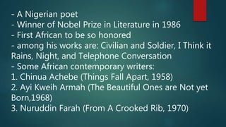 - A Nigerian poet
- Winner of Nobel Prize in Literature in 1986
- First African to be so honored
- among his works are: Civilian and Soldier, I Think it
Rains, Night, and Telephone Conversation
- Some African contemporary writers:
1. Chinua Achebe (Things Fall Apart, 1958)
2. Ayi Kweih Armah (The Beautiful Ones are Not yet
Born,1968)
3. Nuruddin Farah (From A Crooked Rib, 1970)
 