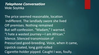 Telephone Conversation
Wole Soyinka
The price seemed reasonable, location
Indifferent. The landlady swore she lived
Off premises. Nothing remained
But self-confession. “Madam,” I warned,
“I hate a wasted journey—I am African.”
Silence. Silenced transmission of
Pressurized good-breeding. Voice, when it came,
Lipstick coated, long gold-rolled
Cigarette-holder pipped. Caught I was, foully.
 