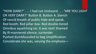 “HOW DARK?” . . . I had not misheard . . . “ARE YOU LIGHT
OR VERY DARK?” Button B. Button A. Stench
Of rancid breath of public hide-and-speak.
Red booth. Red pillar-box. Red double-tiered
Omnibus squelching tar. It was real! Shamed
By ill-mannered silence, surrender
Pushed dumbfounded to beg simplification.
Considerate she was, varying the emphasis—
 