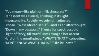 “You mean—like plain or milk chocolate?”
Her assent was clinical, crushing in its light
Impersonality. Rapidly, wavelength adjusted,
I chose. “West African sepia”—and as an afterthought,
“Down in my passport.” Silence for spectroscopic
Flight of fancy, till truthfulness clanged her accent
Hard on the mouthpiece. “WHAT’S THAT?” conceding,
“DON’T KNOW WHAT THAT IS.” “Like brunette.”
 